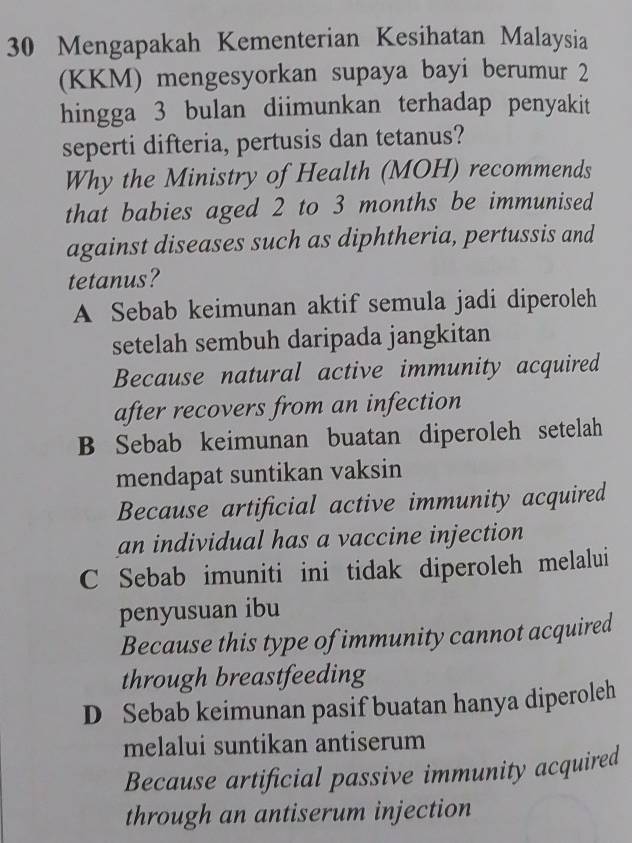 Mengapakah Kementerian Kesihatan Malaysia
(KKM) mengesyorkan supaya bayi berumur 2
hingga 3 bulan diimunkan terhadap penyakit
seperti difteria, pertusis dan tetanus?
Why the Ministry of Health (MOH) recommends
that babies aged 2 to 3 months be immunised
against diseases such as diphtheria, pertussis and
tetanus?
A Sebab keimunan aktif semula jadi diperoleh
setelah sembuh daripada jangkitan
Because natural active immunity acquired
after recovers from an infection
B Sebab keimunan buatan diperoleh setelah
mendapat suntikan vaksin
Because artificial active immunity acquired
an individual has a vaccine injection
C Sebab imuniti ini tidak diperoleh melalui
penyusuan ibu
Because this type of immunity cannot acquired
through breastfeeding
D Sebab keimunan pasif buatan hanya diperoleh
melalui suntikan antiserum
Because artificial passive immunity acquired
through an antiserum injection