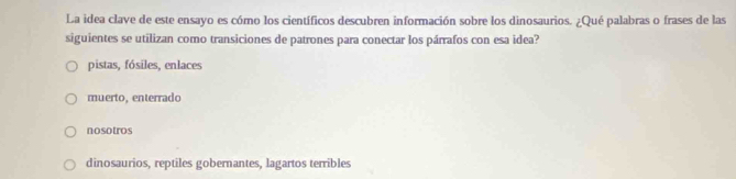 La idea clave de este ensayo es cómo los científicos descubren información sobre los dinosaurios. ¿Qué palabras o frases de las
siguientes se utilizan como transiciones de patrones para conectar los párrafos con esa idea?
pistas, fósiles, enlaces
muerto, enterrado
nosotros
dinosaurios, reptiles gobernantes, lagartos terribles