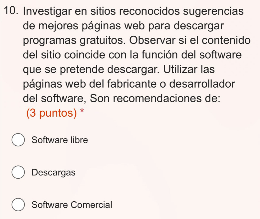 Investigar en sitios reconocidos sugerencias
de mejores páginas web para descargar
programas gratuitos. Observar si el contenido
del sitio coincide con la función del software
que se pretende descargar. Utilizar las
páginas web del fabricante o desarrollador
del software, Son recomendaciones de:
(3 puntos) *
Software libre
Descargas
Software Comercial