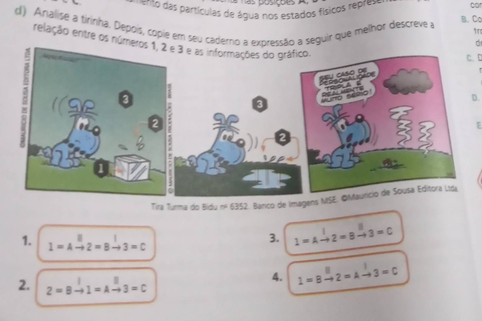 posições A cor 
n as partículas de água nos estados físicos r prese 
d) Analise a tirinha. Depois, copie em seu caderno a expressão a seguir que melhor descreve a 
B. Co 
tr 
relação entre os núm 
d 
C. D 
D. 
E 
Tira Turma do Bidu overline TP 6352 2. Banco de Im 
3. 1=Ato 2=Bto 3=C
1. 1=Ato 2=Bto 3=C
4. 1=Bto 2=Ato 3=C
2. 2=B 1=A -2 3=C