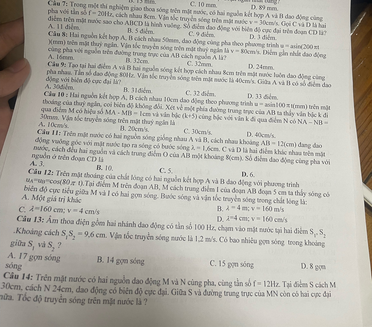 nhat bang ?
B. 15 mm. C. 10 mm. D. 89 mm.
Câu 7: Trong một thí nghiệm giao thoa sóng trên mặt nước, có hai nguồn kết hợp A và B dao động cùng
pha với tần số f=20Hz , cách nhau 8cm. Vận tốc truyền sóng trên mặt nước v=30cm/s.  Gọi C và D là hai
điểm trên mặt nước sao cho ABCD là hình vuông. Số điểm dao động với biên độ cực đại trên đoạn CD là?
A. 11 điểm. B. 5 điểm. C. 9 điểm. D. 3 điểm.
Câu 8: Hai nguồn kết hợp A, B cách nhau 50mm, dao động cùng pha theo phương trình u=asin (200π t
)(mm) trên mặt thuỷ ngân. Vận tốc truyền sóng trên mặt thuỷ ngân là v=80cm/s :. Điểm gần nhất dao động
cùng pha với nguồn trên đường trung trực của AB cách nguồn A là?
A. 16mm. B. 32cm. C. 32mm. D. 24mm.
Câu 9: Tạo tại hai điểm A và B hai nguồn sóng kết hợp cách nhau 8cm trên mặt nước luôn dao động cùng
pha nhau. Tần số dao động 80Hz. Vận tốc truyền sóng trên mặt nước là 40cm/s. Giữa A và B có số điểm dao
động với biên độ cực đại là?
A. 30điểm. B. 31điểm. C. 32 điểm. D. 33 điểm.
Câu 10 : Hai nguồn kết hợp A, B cách nhau 10cm dao động theo phương trình u=asin 100π t(mm) trên mặt
thoáng của thuỷ ngân, coi biên độ không đổi. Xét về một phía đường trung trực của AB ta thấy vân bậc k đi
qua điểm M có hiệu số MA-MB=1cm và vân bậc (k+5) cùng bậc với vân k đi qua điểm N có NA-NB=
30mm. Vận tốc truyền sóng trên mặt thuỷ ngân là
A. 10cm/s. B. 20cm/s. C. 30cm/s. D. 40cm/s.
Câu 11: Trên mặt nước có hai nguồn sóng giống nhau A và B, cách nhau khoảng AB=12(cm) dang dao
động vuông góc với mặt nước tạo ra sóng có bước sóng lambda =1,6cm. C và D là hai điểm khác nhau trên mặt
nước, cách đều hai nguồn và cách trung điểm O của AB một khoảng 8(cm). Số điểm dao động cùng pha với
nguồn ở trên đoạn CD là
A. 3. B. 10. D. 6.
C. 5.
Câu 12: Trên mặt thoáng của chất lỏng có hai nguồn kết hợp A và B dao động với phương trình
u_A=u_B=cos (80π t).Tại điểm M trên đoạn AB, M cách trung điểm I của đoạn AB đoạn 5 cm ta thấy sóng có
biên độ cực tiểu giữa M và I có hai gợn sóng. Bước sóng và vận tốc truyền sóng trong chất lỏng là:
A. Một giá trị khác
C. lambda =160 cm; C v=4cm/s
B. lambda =4m;v=160m/s
D. lambda =4cm;v=160cm/s
Câu 13: Âm thoa điện gồm hai nhánh dao động có tần số 100 Hz, chạm vào mặt nước tại hai điểm S_1,S_2.Khoảng cách S_1S_2=9,6cm. Vận tốc truyền sóng nước là 1,2 m/s. Có bao nhiêu gợn sóng trong khoảng
giữa S_1 và S_2 ?
A. 17 gợn sóng B. 14 gợn sóng C. 15 gợn sóng
sóng D. 8 gợn
Câu 14: Trên mặt nước có hai nguồn dao động M và N cùng pha, cùng tần số f=12Hz. Tại điểm S cách M
30cm, cách N 24cm, dao động có biên độ cực đại. Giữa S và đường trung trực của MN còn có hai cực đại
Tữa. Tốc độ truyền sóng trên mặt nước là ?