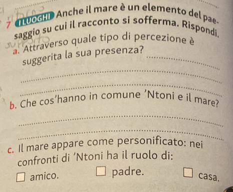 > an uocao Anche il mare è un elemento del pae-
saggio su cui il racconto si sofferma. Rispondi.
a. Attraverso quale tipo di percezione è
_
suggerita la sua presenza?_
_
b. Che cos’hanno in comune ’Ntoni e il mare?
_
_
c. Il mare appare come personificato: nei
confronti di ‘Ntoni ha il ruolo di:
amico. padre.
casa.