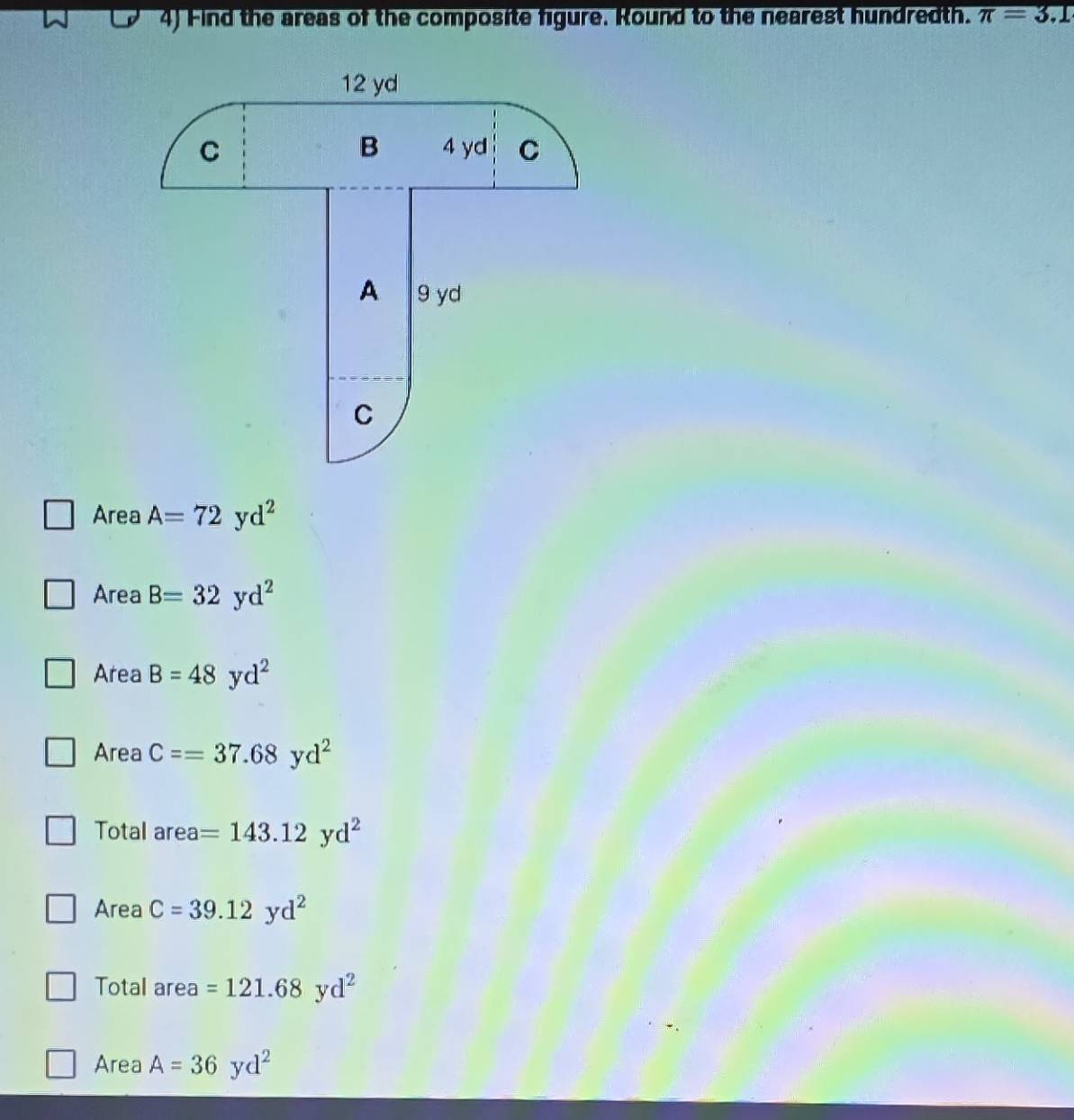 Find the areas of the composite figure. Round to the nearest hundredth. π =3.1
12 yd
B
C 4 yd C
A 9 yd
C
Area A=72yd^2
Area B=32yd^2
Area B=48yd^2
Area C==37.68yd^2
Total area =143.12yd^2
Area C=39.12yd^2
Total area =121.68yd^2
Area A=36yd^2