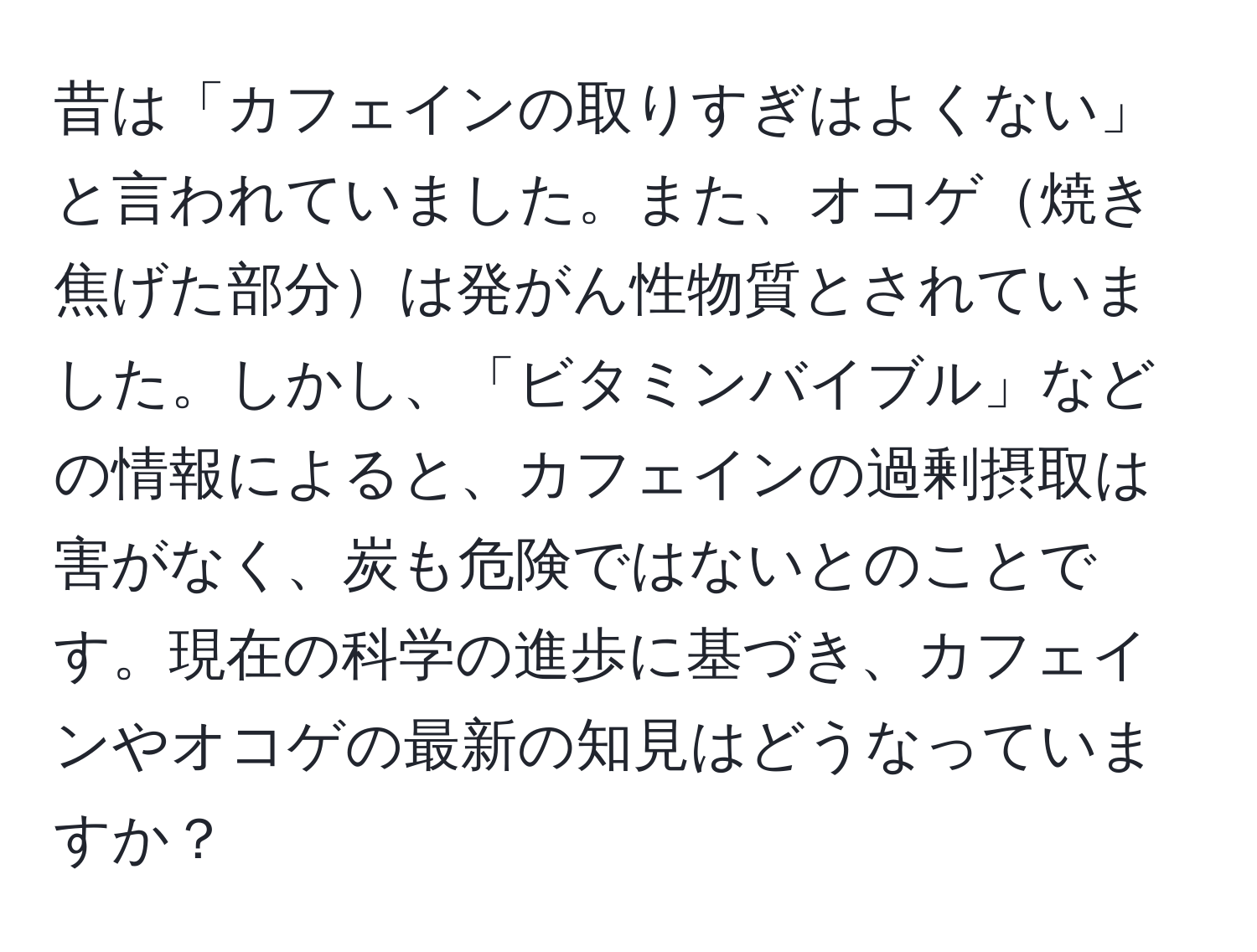 昔は「カフェインの取りすぎはよくない」と言われていました。また、オコゲ焼き焦げた部分は発がん性物質とされていました。しかし、「ビタミンバイブル」などの情報によると、カフェインの過剰摂取は害がなく、炭も危険ではないとのことです。現在の科学の進歩に基づき、カフェインやオコゲの最新の知見はどうなっていますか？