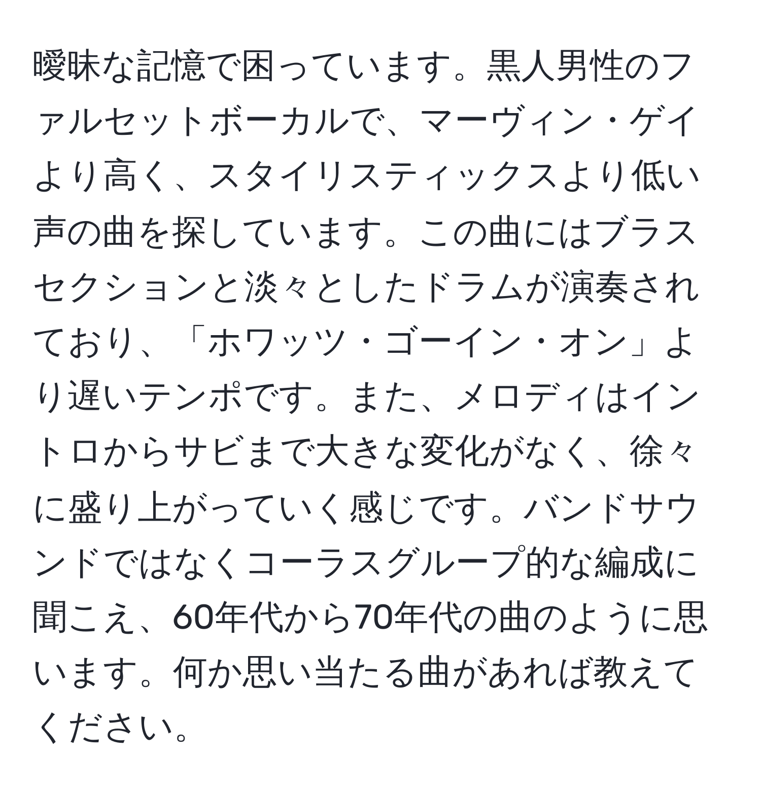 曖昧な記憶で困っています。黒人男性のファルセットボーカルで、マーヴィン・ゲイより高く、スタイリスティックスより低い声の曲を探しています。この曲にはブラスセクションと淡々としたドラムが演奏されており、「ホワッツ・ゴーイン・オン」より遅いテンポです。また、メロディはイントロからサビまで大きな変化がなく、徐々に盛り上がっていく感じです。バンドサウンドではなくコーラスグループ的な編成に聞こえ、60年代から70年代の曲のように思います。何か思い当たる曲があれば教えてください。