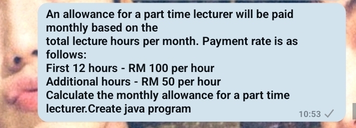 An allowance for a part time lecturer will be paid 
monthly based on the 
total lecture hours per month. Payment rate is as 
follows: 
First 12 hours - RM 100 per hour
Additional hours - RM 50 per hour
Calculate the monthly allowance for a part time 
lecturer.Create java program
10:53