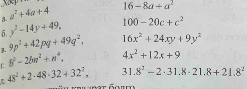 Xop
a^2+4a+4
16-8a+a^2
a. y^2-14y+49,
100-20c+c^2
6. 
B. 9p^2+42pq+49q^2,
16x^2+24xy+9y^2
L b^2-2bn^2+n^4,
4x^2+12x+9
n. 48^2+2· 48· 32+32^2,
31.8^2-2· 31.8· 21.8+21.8^2
kra i d a t G o i t