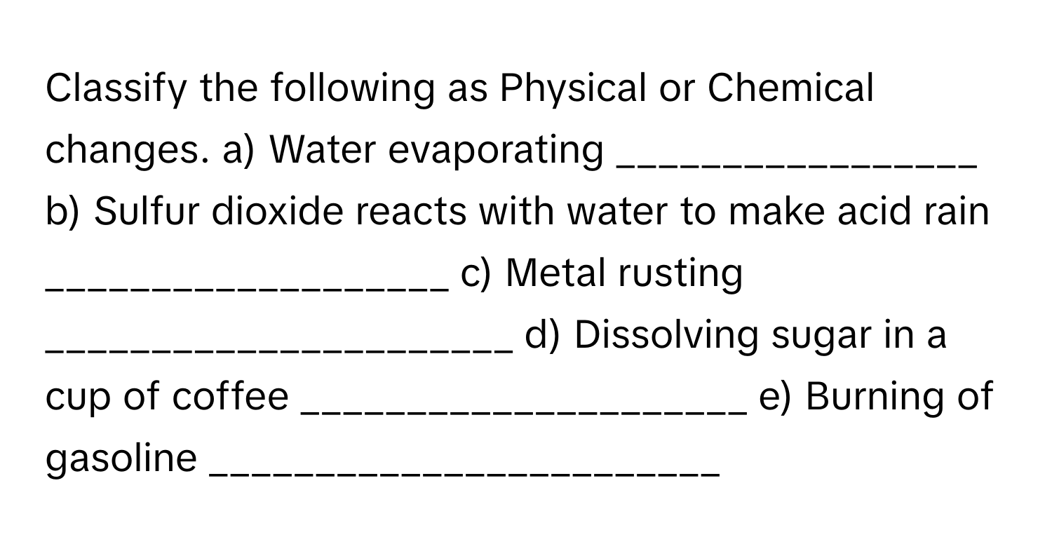 Classify the following as Physical or Chemical changes. a) Water evaporating _________________ b) Sulfur dioxide reacts with water to make acid rain ___________________ c) Metal rusting ______________________ d) Dissolving sugar in a cup of coffee _____________________ e) Burning of gasoline ________________________