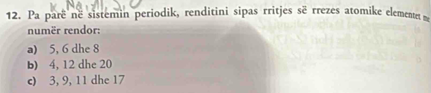 Pa parë në sistemin periodik, renditini sipas rritjes së rrezes atomike elementet me 
numër rendor: 
a) 5, 6 dhe 8
b) 4, 12 dhe 20
c) 3, 9, 11 dhe 17