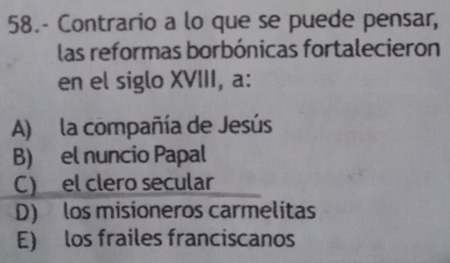 58.- Contrario a lo que se puede pensar,
las reformas borbónicas fortalecieron
en el siglo XVIII, a:
A) la compañía de Jesús
B) el nuncio Papal
C)el clero secular
D) los misioneros carmelitas
E) los frailes franciscanos