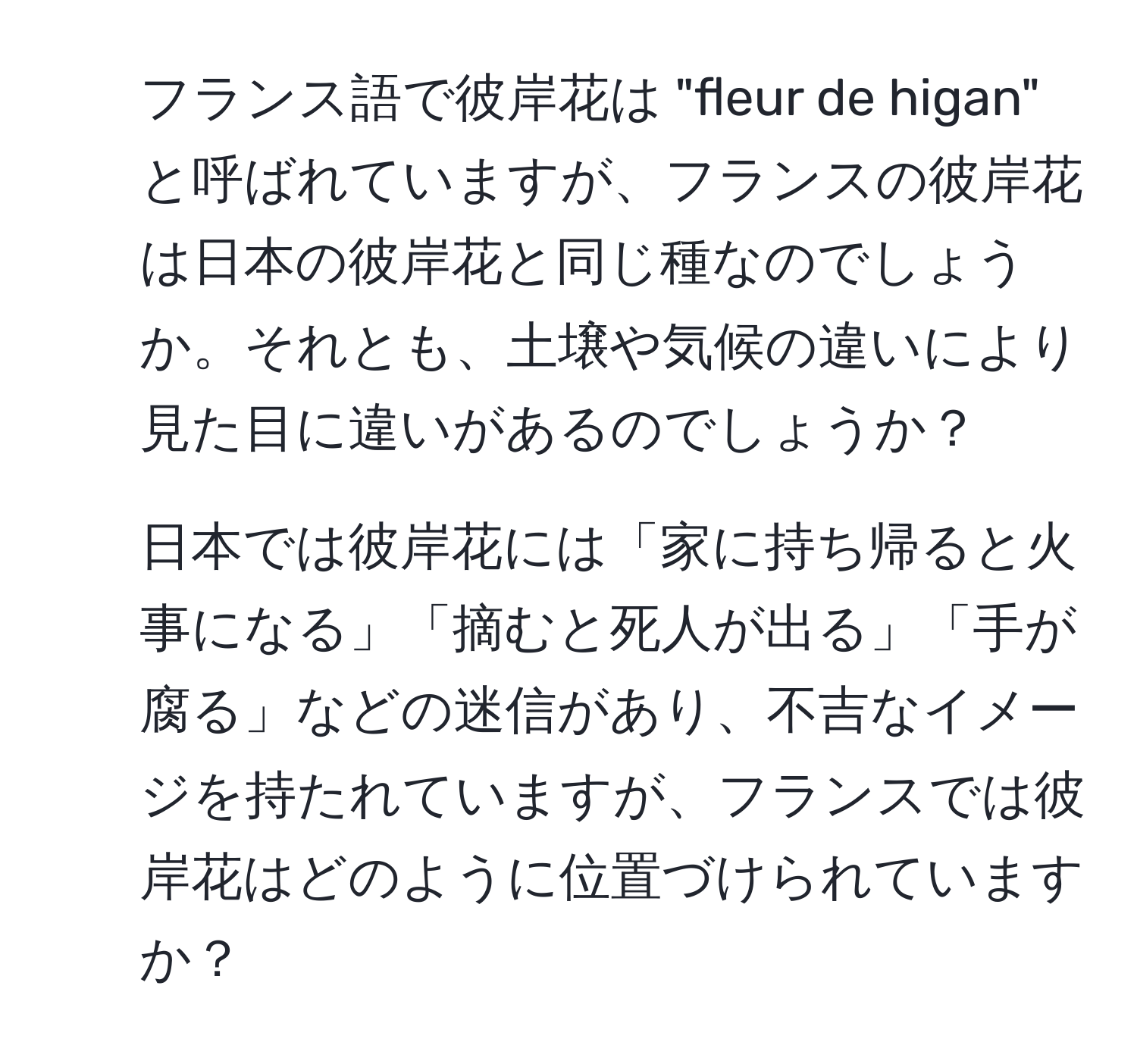 フランス語で彼岸花は "fleur de higan" と呼ばれていますが、フランスの彼岸花は日本の彼岸花と同じ種なのでしょうか。それとも、土壌や気候の違いにより見た目に違いがあるのでしょうか？

2. 日本では彼岸花には「家に持ち帰ると火事になる」「摘むと死人が出る」「手が腐る」などの迷信があり、不吉なイメージを持たれていますが、フランスでは彼岸花はどのように位置づけられていますか？