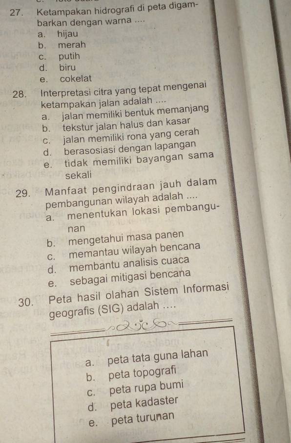 Ketampakan hidrografi di peta digam-
barkan dengan warna ....
a. hijau
b. merah
c. putih
d. biru
e. cokelat
28. Interpretasi citra yang tepat mengenai
ketampakan jalan adalah ....
a. jalan memiliki bentuk memanjang
b. tekstur jalan halus dan kasar
c. jalan memiliki rona yang cerah
d. berasosiasi dengan lapangan
e. tidak memiliki bayangan sama
sekali
29. Manfaat pengindraan jauh dalam
pembangunan wilayah adalah ....
a. menentukan lokasi pembangu-
nan
b. mengetahui masa panen
c. memantau wilayah bencana
d. membantu analisis cuaca
e. sebagai mitigasi bencana
30. Peta hasil olahan Sistem Informasi
_
geografis (SIG) adalah ....
_
_
a. peta tata guna lahan
b. peta topografi
c. peta rupa bumi
d. peta kadaster
e. peta turuman
_