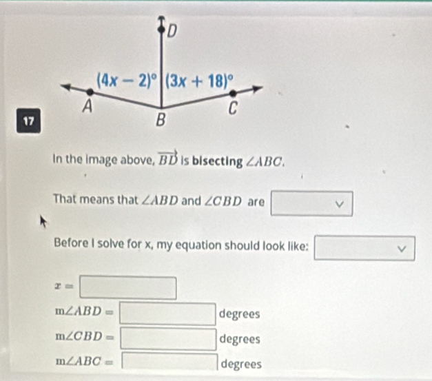 In the image above, vector BD is bisecting ∠ ABC.
That means that ∠ ABD and ∠ CBD are □ vee 
Before I solve for x, my equation should look like: □ vee 
x=□
m∠ ABD=□ degrees
m∠ CBD=□ degrees
m∠ ABC=□ degrees