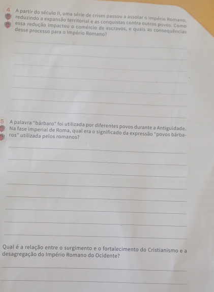 A partir do século II, uma série de crises passou a assolar o Império Romano. 
reduzindo a expansão territorial e as conquistas contra outros povos. Como 
essa redução impactou o comércio de escravos, e quais as consequências 
desse processo para o Império Romano? 
_ 
_ 
_ 
_ 
_ 
_ 
_ 
5 A palavra "bárbaro" foi utilizada por diferentes povos durante a Antiguidade. 
Na fase imperial de Roma, qual era o significado da expressão "povos bárba-
ros° utilizada pelos romanos? 
_ 
_ 
_ 
_ 
_ 
_ 
_ 
_ 
Qual é a relação entre o surgimento e o fortalecimento do Cristianismo e a 
desagregação do Império Romano do Ocidente? 
_ 
_