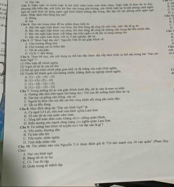 D. Tán văn
LUA Câu 3. Nghị luận và chính luận là hai khái niệm hoàn toàn khác nhau. Nghị luận là thao tác tư duy.
A. M
b oxi phương tiện biểu đạt, một kiểu bài làm văn trong nhà trường, còn chính luận lại là một phong cách ngôn B. Ti C. T
ngữ đo cách thức sử dụng ngôn ngữ hình thành những đặc trung, độc lập với các phong cách ngôn ngữ
ēn tó
khác. Nhận định trên đùng hay sai? Câu 12. D. L
in tổ A. Dùng A. 1
B. Sai
zó c
Câu 4. Đại cáo trong nhan đề tác phẩm được hiệu là: B. 7
A. Bài văn nghị luận được vua chúa, thủ lĩnh dùng đề công bố một việc, một vẫn đề gi đô. C.
B. Bài văn nghị luận được vua chúa, thủ lĩnh dùng để công bổ những việc trọng đại đến muôn dân D.
C. Bài văn nghị luân được viết bằng văn biển ngẫu có độ đài và dung lượng lớn. Câu 1
A.
D. Bài văn nghị luận được viết ra vì đại nghiệp, đại sự.
B.
vié  Cầu 5, Ở ''Bình Ngô đại cáo'', Nguyễn Trãi tổ cáo giặc Minh về:
C.
A. Chú trương đồng hóa.
D
B. Chủ trương cai trị thâm độc Câu
+ C. Tội ác của giặc.
K C
nnột
D. Cá B, C đều đúng
bình Ngô'' ? Cầu 6. Theo bố cục, các nội dung cụ thể sau đây được sắp xếp theo trình tự thể nào trong bài ''Đại cáo su d
(1) Nêu luận đề chính nghĩa.
(2) Vạch rõ tội ác của kẻ thù
(3) Kể lại quá trình chinh phạt gian khổ và tất thắng của cuộc khới nghĩa.
C
(4) Tuyên bố thành quả của kháng chiến, khảng định sự nghiệp chính nghĩa.
d
A (1)-(2)-(4)-(3)
B. (1)-(3)-(2)-(4)
7 (1)-(4)-(2)-(3)
C.
D (1)-(2)-(3)-(4)
Câu 7. Trong những tội ác của giặc Minh dưới đây, tội ác nào là man rợ nhất:
A. Nướng dân đen trên ngọn lửa hung tân,/ Vùi con đỏ xuồng dưới hầm tai vạ.
B. Tàn hại cả giống côn trùng, cây có.
C. Người bị đem vào núi đãi cát tìm vàng khốn nỗi rừng sâu nước độc.
D. Tất cả đều đùng.
Câu 8. Mục đích sáng tác ''Đại cáo bình N_Eb'' là
A. Ca ngợi Lê Lợi, chủ soái của khởi nghĩa Lam Sơn.
B. Tổ cáo tội ác của quân xâm lược.
C. Tổng kết toàn điện cuộc kháng chiên chống quân Minh.
D. Biểu dương sức mạnh công trạng của nghĩa quân Lam Sơn.
Câu 9. Tư tướng bao trùm và xuyên suốt bài đại cáo là gì ?
A. Yêu nước, thương dân
B. Tự hào dân tộc
C. Yêu nước, nhân nghĩa
D. Tinh thần nhân văn
Cầu 10, Tác phẩm nào của Nguyễn T:đ) được đánh giá là ''Có sức mạnh của 10 vạn quân'' (Phan Huy
Chú)
A. Đại cáo bình ngô
B. Băng hồ di sự lục
C. Ức Trai thi tập
D. Quân trung tử mệnh tập