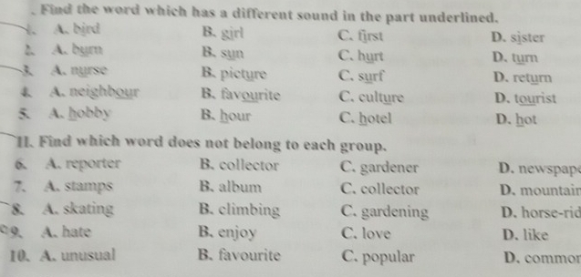 Find the word which has a different sound in the part underlined.
A. bjrd B. girl C. fjrst D. sjster
2. A. byrn B. syn C. hyrt D. turn
3. A. nyrse B. picture C. sụrf D. retyrn
4. A. neighbour B. favourite C. cultyre D. tourist
5. A. hobby B. hour C. hotel D. hot
1. Find which word does not belong to each group.
6. A. reporter B. collector C. gardener D. n s
7. A. stamps B. album C. collector D. mountair
8. A. skating B. climbing C. gardening D. horse-rid
C 9. A. hate B. enjoy C. love D. like
10. A. unusual B. favourite C. popular D. commor