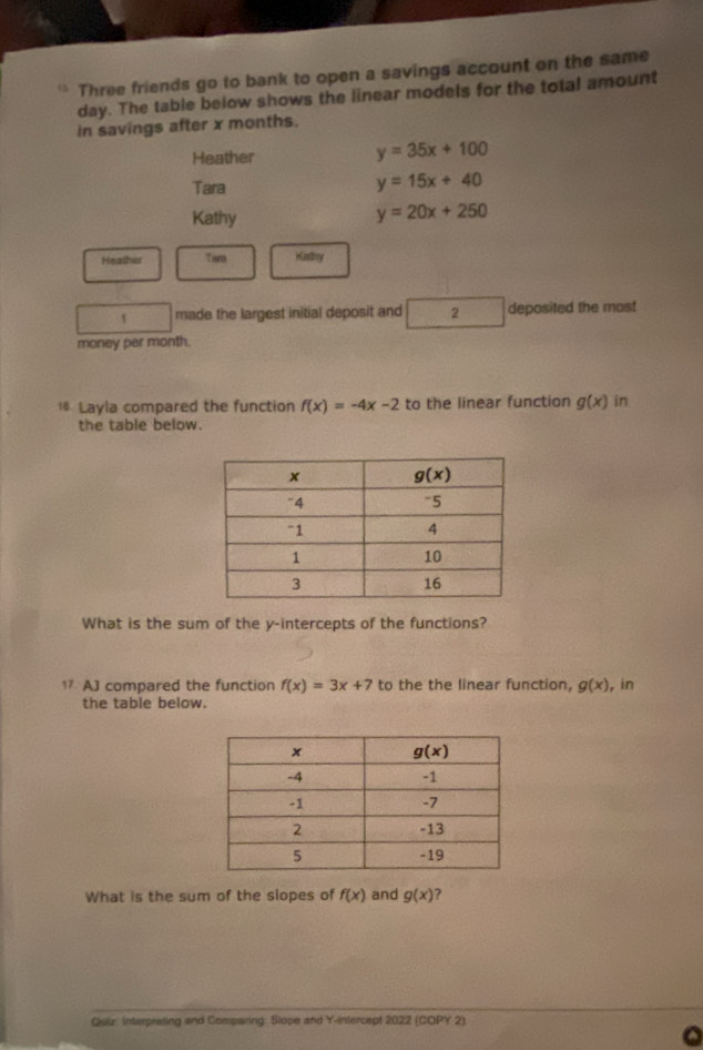 Three friends go to bank to open a savings account on the same
day. The table below shows the linear models for the total amount
in savings after x months.
Heather
y=35x+100
Tara
y=15x+40
Kathy
y=20x+250
Heather Tara Kathy
1 made the largest initial deposit and 2 deposited the most
money par month.
1* Layla compared the function f(x)=-4x-2 to the linear function g(x) in
the table below.
What is the sum of the y-intercepts of the functions?
17 AJ compared the function f(x)=3x+7 to the the linear function, g(x) , in
the table below.
What is the sum of the slopes of f(x) and g(x) 7
Quiz: Interprating and Comparing: Slope and Y-infercept 2022 (COPY 2)