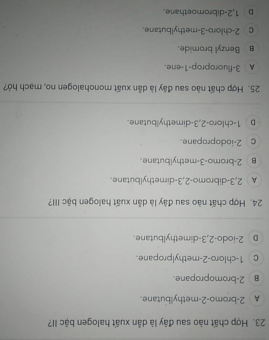 Hợp chất nào sau đây là dẫn xuất halogen bậc II?
A 2 -bromo- 2 -methylbutane.
B 2 -bromopropane.
c 1 -chloro -2 -methylpropane.
D 2 -iodo -2, 3 -dimethylbutane.
24. Hợp chất nào sau đây là dẫn xuất halogen bậc III?
A 2, 3 -dibromo -2, 3 -dimethylbutane.
B 2 -bromo- 3 -methylbutane.
c 2 -iodopropane.
D 1 -chloro -2, 3 -dimethylbutane.
25. Hợp chất nào sau đây là dẫn xuất monohalogen no, mạch hở?
A 3 -fluoroprop -1 -ene.
B Benzyl bromide.
c 2 -chloro- 3 -methylbutane.
D 1,2 -dibromoethane.
