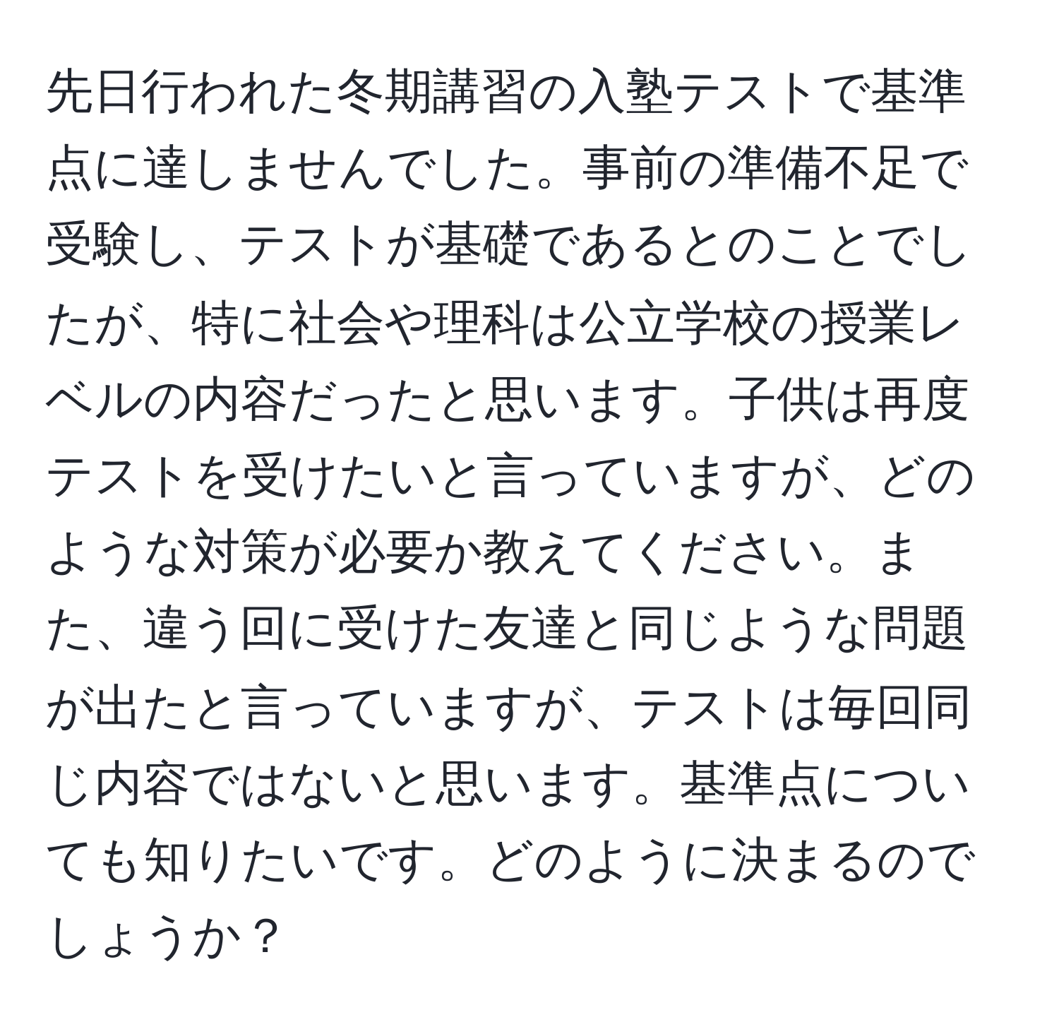 先日行われた冬期講習の入塾テストで基準点に達しませんでした。事前の準備不足で受験し、テストが基礎であるとのことでしたが、特に社会や理科は公立学校の授業レベルの内容だったと思います。子供は再度テストを受けたいと言っていますが、どのような対策が必要か教えてください。また、違う回に受けた友達と同じような問題が出たと言っていますが、テストは毎回同じ内容ではないと思います。基準点についても知りたいです。どのように決まるのでしょうか？