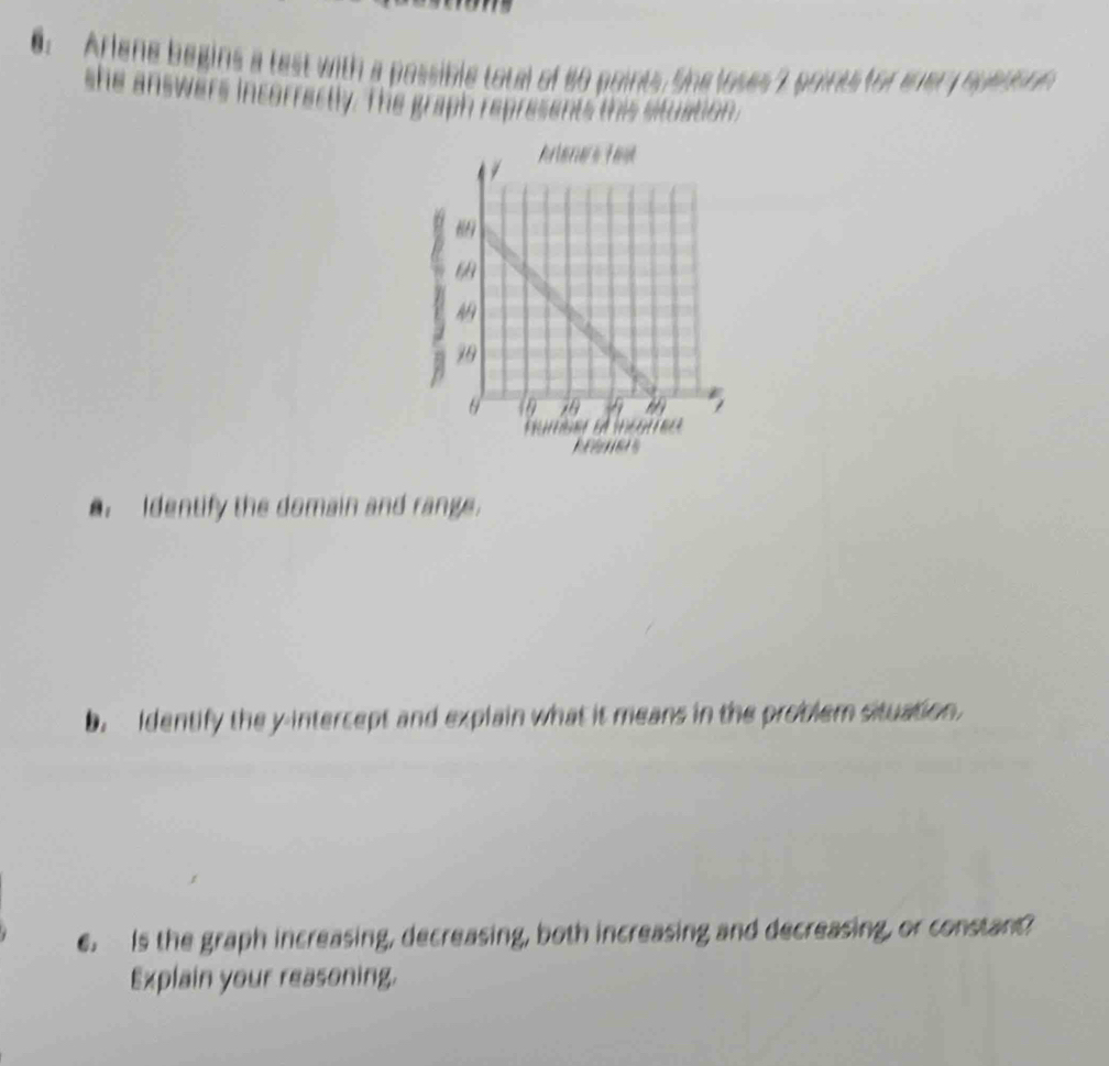 Arlene begins a test with a possible total of 80 points. She loses 7 points for enery sueus nn 
she answers incorrectly. The graph represents this situation. 
. Identify the domain and range. 
b. Identify the y-intercept and explain what it means in the problem situation. 
e. Is the graph increasing, decreasing, both increasing and decreasing, or constant? 
Explain your reasoning.