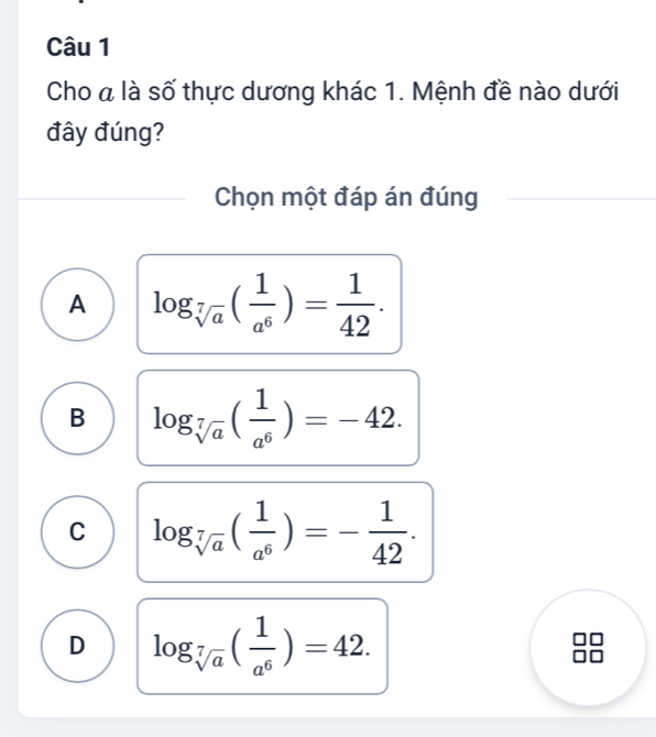 Cho a là số thực dương khác 1. Mệnh đề nào dưới
đây đúng?
Chọn một đáp án đúng
A log _sqrt[7](a)( 1/a^6 )= 1/42 .
B log _sqrt[7](a)( 1/a^6 )=-42.
C log _sqrt[7](a)( 1/a^6 )=- 1/42 .
D log _sqrt[7](a)( 1/a^6 )=42.