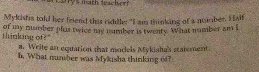 as Larry's math teacher? 
Mykisha told her friend this riddle; "I am thinking of a number. Half 
of my number plus twice my number is twenty. What number am I 
thinking of?" 
a. Write an equation that models Mykisha's statement. 
b. What number was Mykisha thinking of?