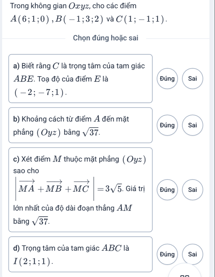 Trong không gian Oxyz, cho các điểm
A(6;1;0), B(-1;3;2) và C(1;-1;1). 
Chọn đúng hoặc sai
a) Biết rằng C là trọng tâm của tam giác
ABE. Toạ độ của điểm E là Đúng Sai
(-2;-7;1). 
b) Khoảng cách từ điểm Á đến mặt
Đúng Sai
phẳng (Oyz) bằng sqrt(37). 
c) Xét điểm M thuộc mặt phẳng (Oyz)
sao cho
|vector MA+vector MB+vector MC|=3sqrt(5). . Giá trị Đúng Sai
lớn nhất của độ dài đoạn thẳng AM
bằng sqrt(37). 
d) Trọng tâm của tam giác ABC là
Đúng Sai
I(2;1;1).