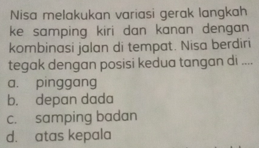 Nisa melakukan variasi gerak langkah
ke samping kiri dan kanan dengan .
kombinasi jalan di tempat. Nisa berdiri
tegak dengan posisi kedua tangan di ....
a. pinggang
b. depan dada
c. samping badan
d. atas kepala