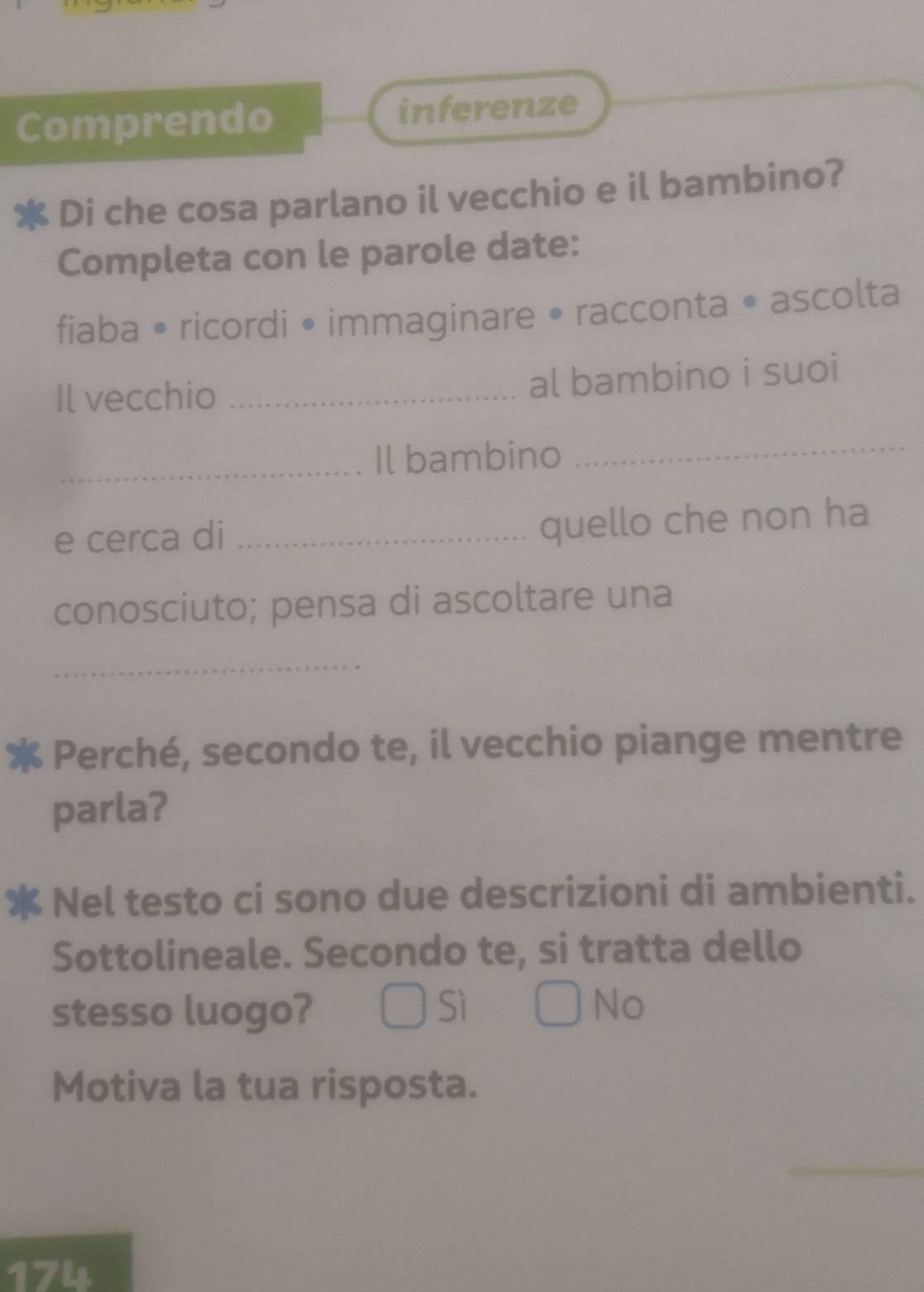 Comprendo inferenze
Di che cosa parlano il vecchio e il bambino?
Completa con le parole date:
fiaba • ricordi • immaginare • racconta • ascolta
Il vecchio_
al bambino i suoi
_Il bambino
_
e cerca di_
quello che non ha
conosciuto; pensa di ascoltare una
_
Perché, secondo te, il vecchio piange mentre
parla?
Nel testo ci sono due descrizioni di ambienti.
Sottolineale. Secondo te, si tratta dello
stesso luogo? Sì No
Motiva la tua risposta.
_
174