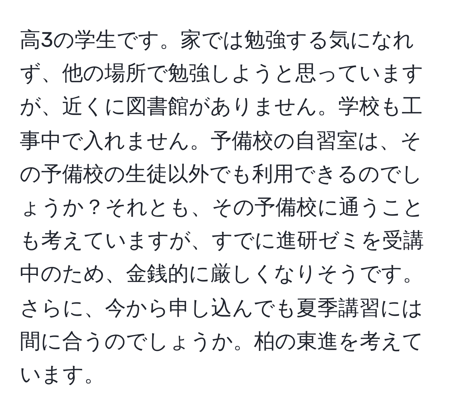 高3の学生です。家では勉強する気になれず、他の場所で勉強しようと思っていますが、近くに図書館がありません。学校も工事中で入れません。予備校の自習室は、その予備校の生徒以外でも利用できるのでしょうか？それとも、その予備校に通うことも考えていますが、すでに進研ゼミを受講中のため、金銭的に厳しくなりそうです。さらに、今から申し込んでも夏季講習には間に合うのでしょうか。柏の東進を考えています。