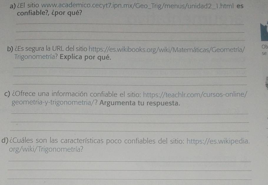 ¿El sitio www.academico.cecyt7.ipn.mx/Geo_Trig/menus/unidad2_1.html es 
confiable?, ¿por qué? 
_ 
_ 
_ 
b) ¿Es segura la URL del sitio https://es.wikibooks.org/wiki/Matemáticas/Geometría/ Ob 
se 
Trigonometría? Explica por qué. 
_ 
_ 
_ 
c) ¿Ofrece una información confiable el sitio: https://teachlr.com/cursos-online/ 
geometria-y-trigonometria/? Argumenta tu respuesta. 
_ 
_ 
_ 
d)¿Cuáles son las características poco confiables del sitio: https://es.wikipedia. 
org/wiki/Trigonometría? 
_ 
_ 
_