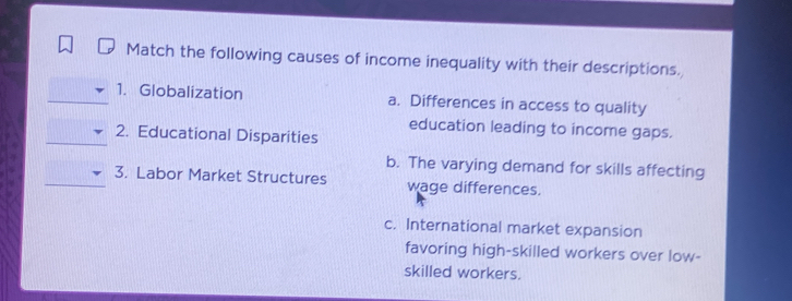 Match the following causes of income inequality with their descriptions.
1. Globalization a. Differences in access to quality
education leading to income gaps.
2. Educational Disparities
b. The varying demand for skills affecting
3. Labor Market Structures wage differences.
c. International market expansion
favoring high-skilled workers over low-
skilled workers.