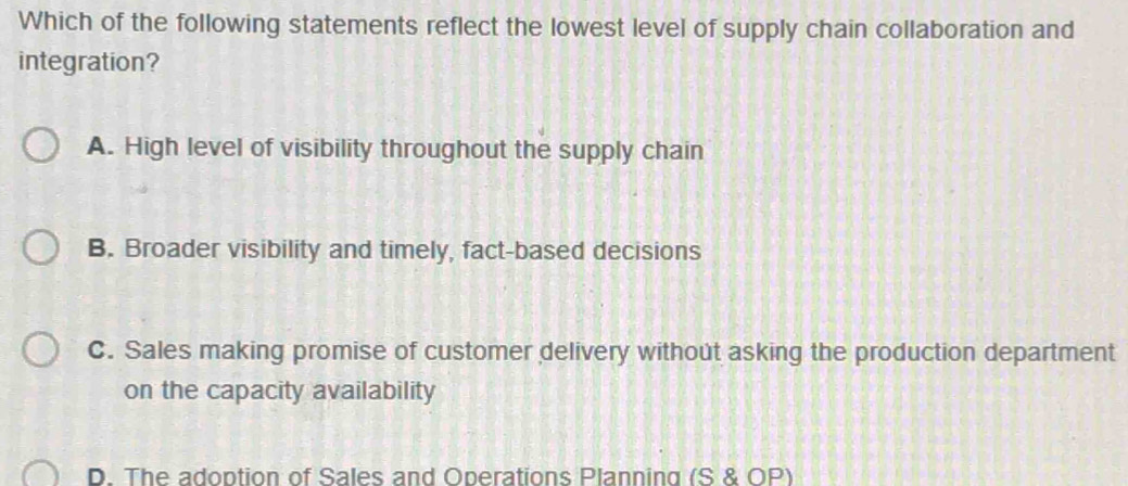 Which of the following statements reflect the lowest level of supply chain collaboration and
integration?
A. High level of visibility throughout the supply chain
B. Broader visibility and timely, fact-based decisions
C. Sales making promise of customer delivery without asking the production department
on the capacity availability
D. The adoption of Sales and Operations Planning (S & OP)