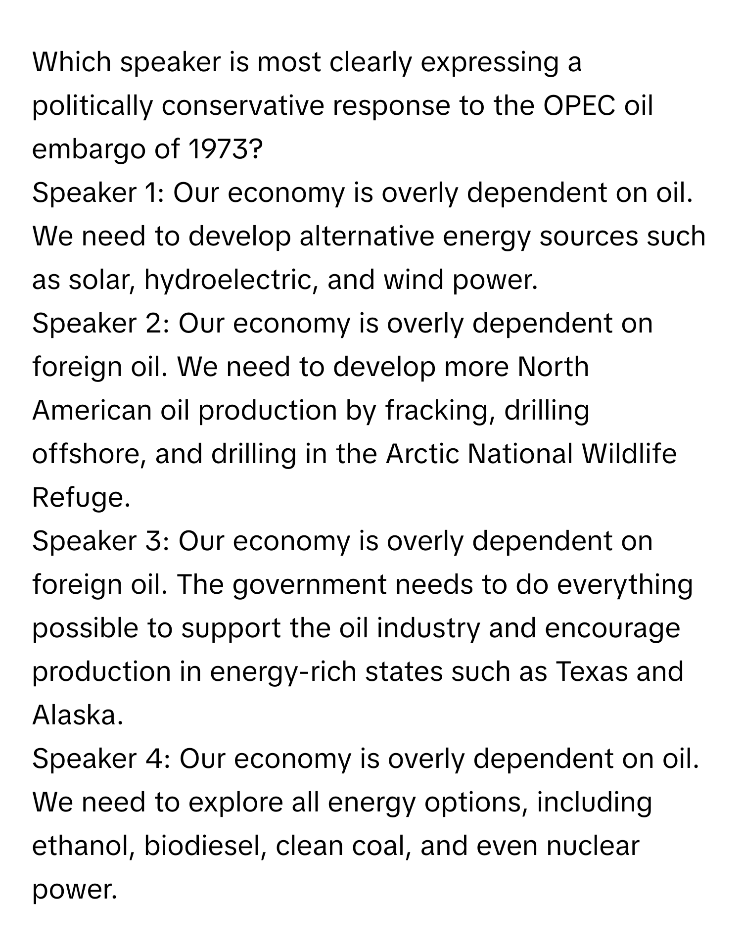 Which speaker is most clearly expressing a politically conservative response to the OPEC oil embargo of 1973?

Speaker 1: Our economy is overly dependent on oil. We need to develop alternative energy sources such as solar, hydroelectric, and wind power.

Speaker 2: Our economy is overly dependent on foreign oil. We need to develop more North American oil production by fracking, drilling offshore, and drilling in the Arctic National Wildlife Refuge.

Speaker 3: Our economy is overly dependent on foreign oil. The government needs to do everything possible to support the oil industry and encourage production in energy-rich states such as Texas and Alaska.

Speaker 4: Our economy is overly dependent on oil. We need to explore all energy options, including ethanol, biodiesel, clean coal, and even nuclear power.