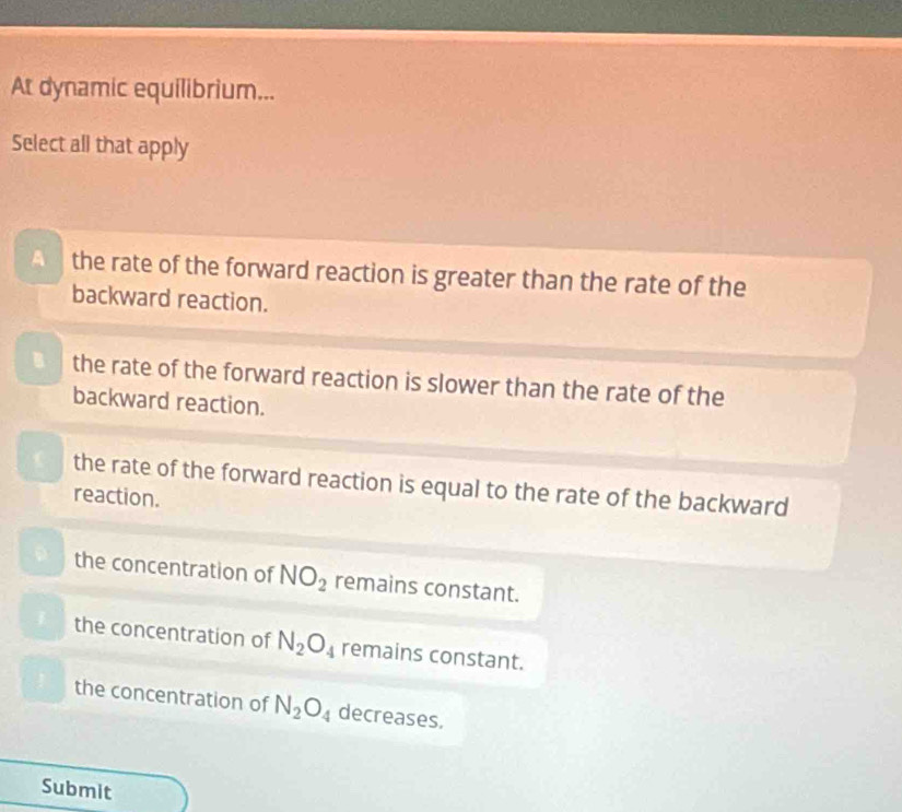 At dynamic equilibrium...
Select all that apply
A the rate of the forward reaction is greater than the rate of the
backward reaction.
3 the rate of the forward reaction is slower than the rate of the
backward reaction.
the rate of the forward reaction is equal to the rate of the backward
reaction.
the concentration of NO_2 remains constant.
the concentration of N_2O_4 remains constant.
the concentration of N_2O_4 decreases.
Submit