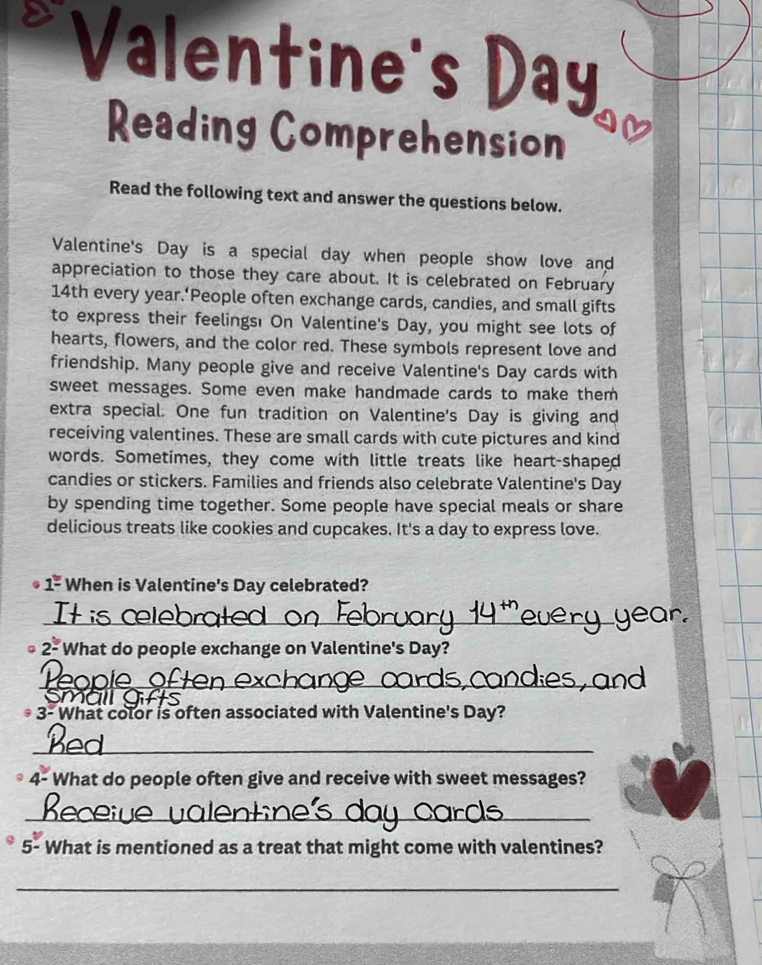 Valentine's Day 
Reading Comprehension 
Read the following text and answer the questions below. 
Valentine's Day is a special day when people show love and 
appreciation to those they care about. It is celebrated on February
14th every year.‘People often exchange cards, candies, and small gifts 
to express their feelings! On Valentine's Day, you might see lots of 
hearts, flowers, and the color red. These symbols represent love and 
friendship. Many people give and receive Valentine's Day cards with 
sweet messages. Some even make handmade cards to make them 
extra special. One fun tradition on Valentine's Day is giving and 
receiving valentines. These are small cards with cute pictures and kind 
words. Sometimes, they come with little treats like heart-shaped 
candies or stickers. Families and friends also celebrate Valentine's Day 
by spending time together. Some people have special meals or share 
delicious treats like cookies and cupcakes. It's a day to express love.
1^(_ circ) When is Valentine's Day celebrated? 
_
2° What do people exchange on Valentine's Day? 
Peopie 
Smail 
3- What color is often associated with Valentine's Day? 
_ 
4- What do people often give and receive with sweet messages? 
_ 
5- What is mentioned as a treat that might come with valentines? 
_