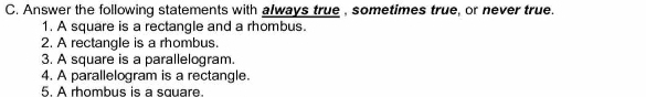 Answer the following statements with always true , sometimes true, or never true. 
1. A square is a rectangle and a rhombus. 
2. A rectangle is a rhombus. 
3. A square is a parallelogram. 
4. A parallelogram is a rectangle. 
5. A rhombus is a square.