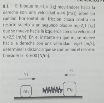 8.1 El bloque m_1=1,6 [kg] moviéndose hacia la 
derecha con una velocidad v_1=4[m/s] sobre un 
camino horizontal sin fricción choca contra un 
resorte sujeto a un segundo bloque m_2=2,1 [kg]
que se mueve hacia la izquierda con una velocidad
v_2=2,5[m/s]. En el instante en que m_1 se mueve 
hacia la derecha con una velocidad v_f1=3[m/s], 
determine la distancia que se comprimió el resorte. 
Considerar: K=600[N/m].
V_2
V_1
m_1
m_2