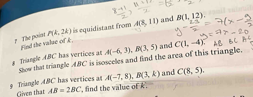 The point P(k,2k) is equidistant from A(8,11) and B(1,12). 
Find the value of k. 
8 Triangle ABC has vertices at A(-6,3), B(3,5) and C(1,-4). 
Show that triangle ABC is isosceles and find the area of this triangle. 
9 Triangle ABC has vertices at A(-7,8), B(3,k) and C(8,5). 
Given that AB=2BC , find the value of k.
