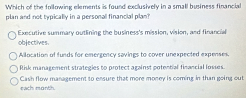 Which of the following elements is found exclusively in a small business financial
plan and not typically in a personal financial plan?
Executive summary outlining the business's mission, vision, and financial
objectives.
Allocation of funds for emergency savings to cover unexpected expenses.
Risk management strategies to protect against potential financial losses.
Cash flow management to ensure that more money is coming in than going out
each month.