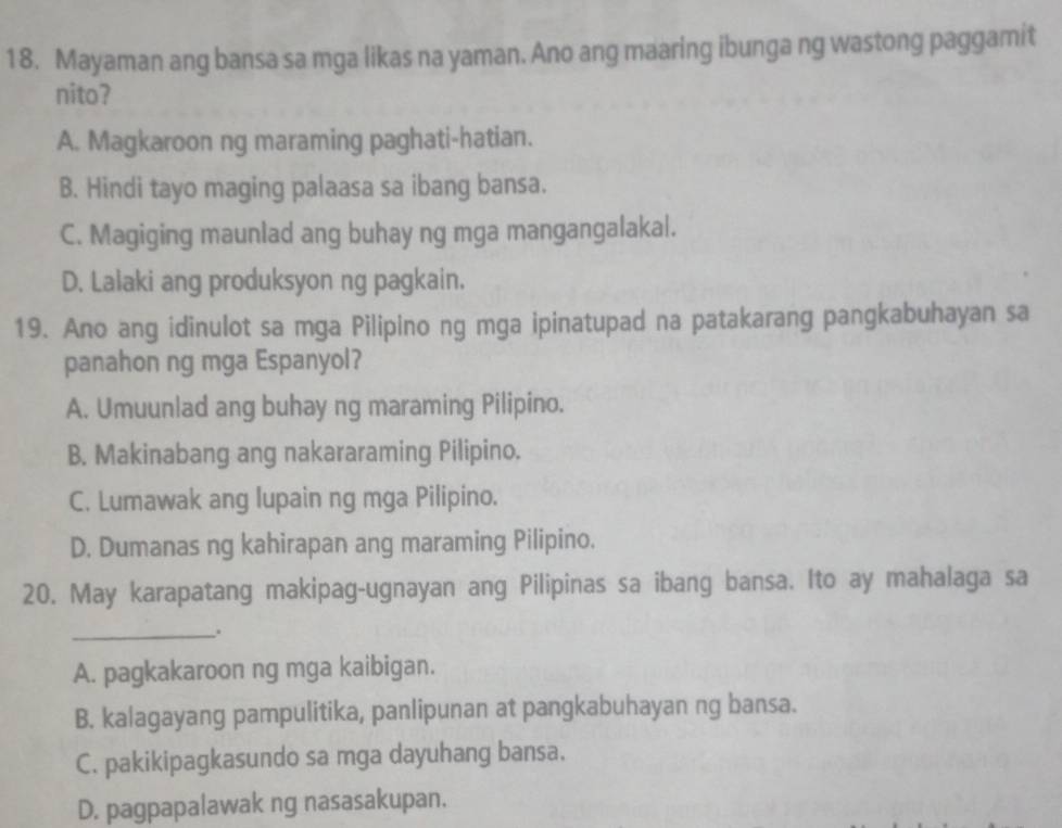 Mayaman ang bansa sa mga likas na yaman. Ano ang maaring ibunga ng wastong paggamit
nito?
A. Magkaroon ng maraming paghati-hatian.
B. Hindi tayo maging palaasa sa ibang bansa.
C. Magiging maunlad ang buhay ng mga mangangalakal.
D. Lalaki ang produksyon ng pagkain.
19. Ano ang idinulot sa mga Pilipino ng mga ipinatupad na patakarang pangkabuhayan sa
panahon ng mga Espanyol?
A. Umuunlad ang buhay ng maraming Pilipino.
B. Makinabang ang nakararaming Pilipino.
C. Lumawak ang lupain ng mga Pilipino.
D. Dumanas ng kahirapan ang maraming Pilipino.
20. May karapatang makipag-ugnayan ang Pilipinas sa ibang bansa. Ito ay mahalaga sa
_.
A. pagkakaroon ng mga kaibigan.
B. kalagayang pampulitika, panlipunan at pangkabuhayan ng bansa.
C. pakikipagkasundo sa mga dayuhang bansa.
D. pagpapalawak ng nasasakupan.