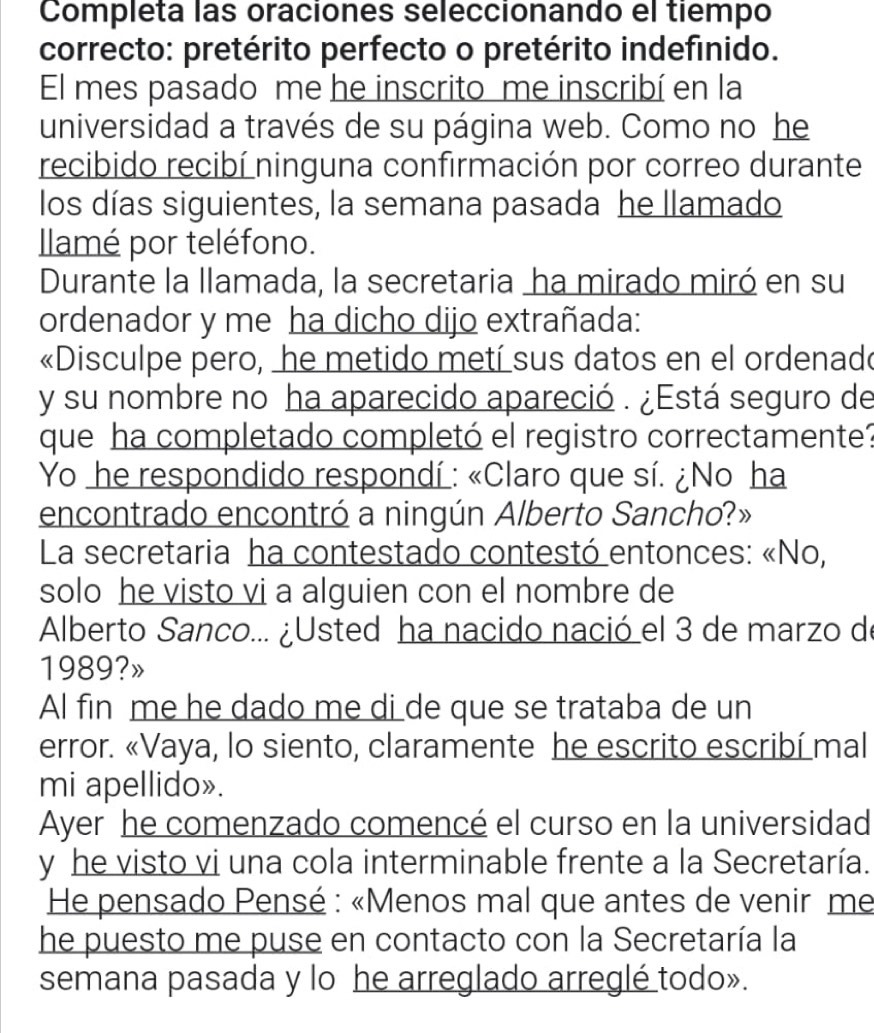 Completa las oraciones seleccionando el tiempo 
correcto: pretérito perfecto o pretérito indefinido. 
El mes pasado me he inscrito me inscribí en la 
universidad a través de su página web. Como no he 
recibido recibí ninguna confirmación por correo durante 
los días siguientes, la semana pasada he llamado 
Ilamé por teléfono. 
Durante la llamada, la secretaria ha mirado miró en su 
ordenador y me ha dicho dijo extrañada: 
«Disculpe pero, he metido metí sus datos en el ordenado 
y su nombre no ha aparecido apareció . ¿Está seguro de 
que ha completado completó el registro correctamente? 
Yo he respondido respondí : «Claro que sí. ¿No ha 
encontrado encontró a ningún Alberto Sancho?» 
La secretaria ha contestado contestó entonces: «No, 
solo he visto vi a alguien con el nombre de 
Alberto Sanco... ¿Usted ha nacido nació el 3 de marzo de 
1989?» 
Al fin me he dado me di de que se trataba de un 
error. «Vaya, lo siento, claramente he escrito escribí mal 
mi apellido». 
Ayer he comenzado comencé el curso en la universidad 
y he visto vi una cola interminable frente a la Secretaría. 
He pensado Pensé : «Menos mal que antes de venir me 
he puesto me puse en contacto con la Secretaría la 
semana pasada y lo he arreglado arreglé todo».