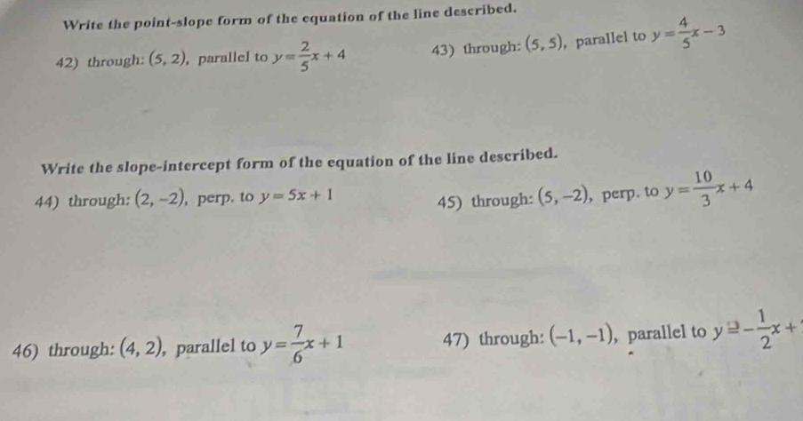 Write the point-slope form of the equation of the line described. 
42) through: (5,2) , parallel to y= 2/5 x+4 43) through: (5,5) ，parallel to y= 4/5 x-3
Write the slope-intercept form of the equation of the line described. 
44) through: (2,-2) perp. to y=5x+1 (5,-2) , perp. to y= 10/3 x+4
45) through: 
46) through: (4,2) , parallel to y= 7/6 x+1 47) through: (-1,-1) ， parallel to y≥ - 1/2 x+