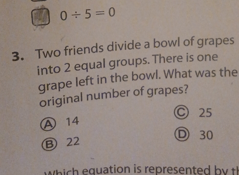 0/ 5=0
3. Two friends divide a bowl of grapes
into 2 equal groups. There is one
grape left in the bowl. What was the
original number of grapes?
Ⓒ 25
A 14
D 30
B 22
w h equation is represented b t