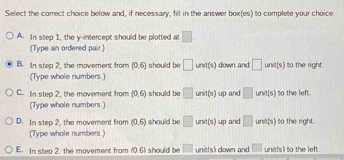 Select the correct choice below and, if necessary, fill in the answer box(es) to complete your choice.
A. In step 1, the y-intercept should be plotted at □
(Type an ordered pair )
B. In stea 2. the movement from (0,6) should be □ unvt(s) down and □ und(s) to the right .
(Type whole numbers )
C. In step 2, the movement from (0,6) should be □ unit(s) up and □ und(s) to the left.
(Type whole numbers.)
D. In step 2, the movement from (0,6) should be □ und(s) up and □ und(s) to the right
(Type whole numbers.)
E. In step 2. the movement from f061 should be □ 1 unit(s) down and □ unit(s) to the left