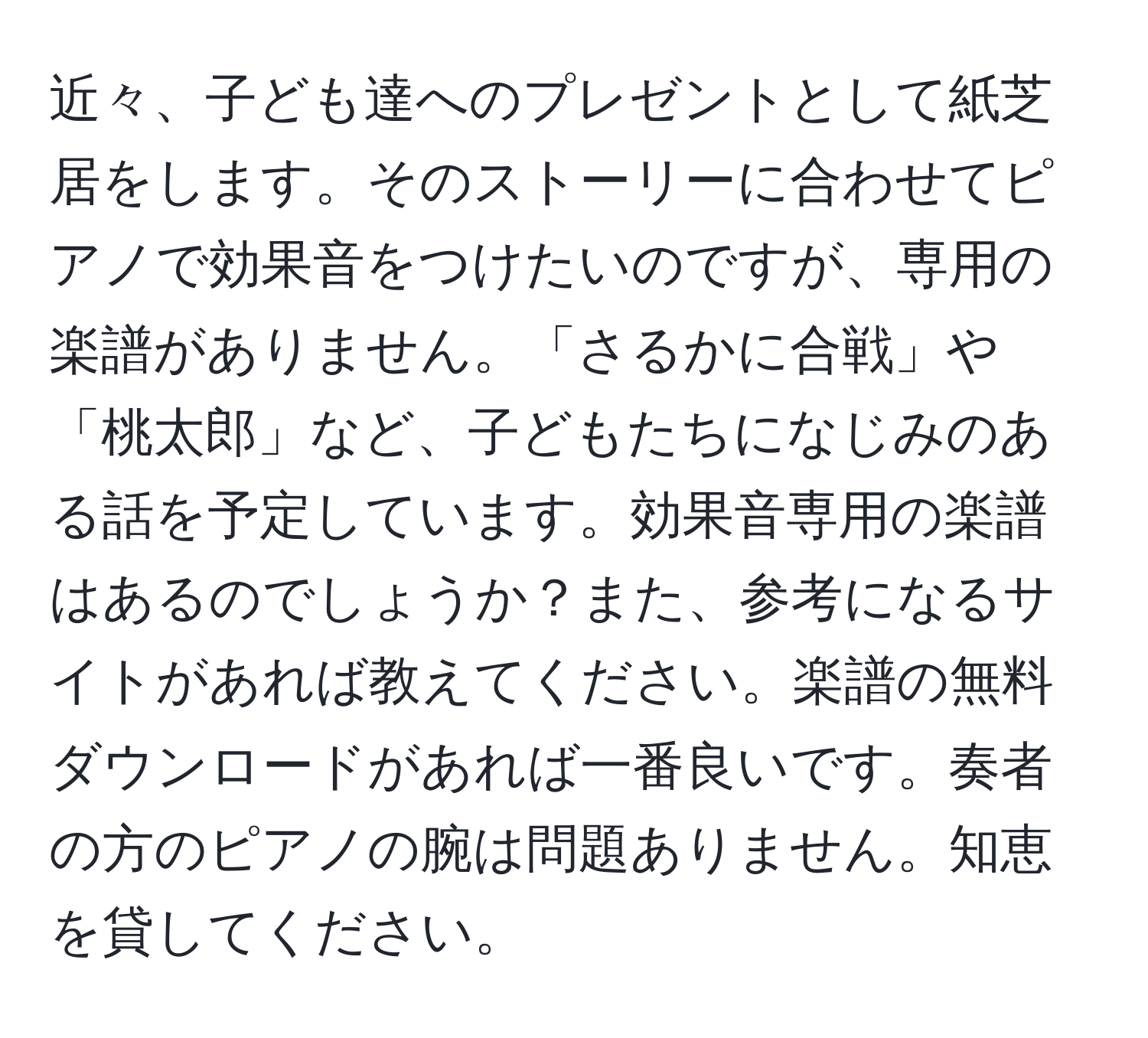 近々、子ども達へのプレゼントとして紙芝居をします。そのストーリーに合わせてピアノで効果音をつけたいのですが、専用の楽譜がありません。「さるかに合戦」や「桃太郎」など、子どもたちになじみのある話を予定しています。効果音専用の楽譜はあるのでしょうか？また、参考になるサイトがあれば教えてください。楽譜の無料ダウンロードがあれば一番良いです。奏者の方のピアノの腕は問題ありません。知恵を貸してください。