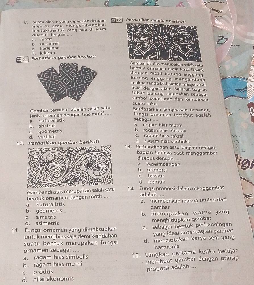 Suatu hiasan yang diperoleh dengan 12. Perhatikan gambar ber
meniru atau mengembangkan
bentuk-bentuk yang ada di alam
disebut dengan ....
a. motif
b. ornamen
c. kerajinan
d. lukisan
9. Perhatikan gambar berikut!
bar di atas merupakan salah satu
bentuk ornamen batik khas Dayak
dengan motif burung enggang.
Burung enggang mengandun
makna tanda kedekatan masyarakat
lokal dengan alam. Seluruh bagian
tubuh burung digunakan sebagai
simbol kebesaran dan kemuliaan
suatu suku.
Gambar tersebut adalah salah satu Berdasarkan penjelasan tersebut,
jenis ornamen dengan tipe motif .... fungsi ornamen tersebut adalah
a. naturalistik sebagai ....
b. abstrak a. ragam hias murni
c. geometris b. ragam hias abstrak
d. vertikal c. ragam hias sakral
10. Perhatikan gambar berikut! d. ragam hias simbolis
13. Perbandingan satu bagian dengan
bagian lainnya saat menggambar
disebut dengan ....
a. keseimbangan
ligt
b. proporsi
c. tekstur
d. bentuk
Gambar di atas merupakan salah satu 14. Fungsi proporsi dalam menggambar
bentuk ornamen dengan motif ....
adalah ....
a. naturalistik a. memberikan makna simbol dari
b. geometris gambar
c. simetris b. menciptakan warna yang
d. asimetris
menghidupkan gambar
11. Fungsi ornamen yang dimaksudkan c. sebagai bentuk perbandingan
untuk menghias saja demi keindahan yang ideal antarbagian gambar
suatu bentuk merupakan fungsi d. menciptakan karya seni yang
ornamen sebagai .... harmonis
a. ragam hias simbolis 15. Langkah pertama ketika belajar
b. ragam hias murni membuat gambar dengan prinsip
c. produk
proporsi adalah ....
d. nilai ekonomis