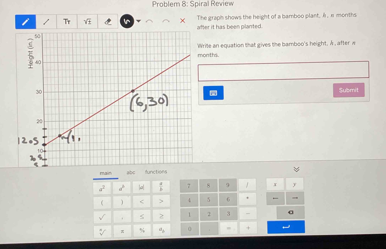 Problem 8: Spiral Review 
I Tr sqrt(± ) The graph shows the height of a bamboo plant, λ , n months 
after it has been planted. 
rite an equation that gives the bamboo's height, h , after π
onths. 
Submit 
main abc functions
a^2 a^b |a|  a/b  7 8 9 x y
( ) < > 4 5 6 ← 
sqrt() , S 2 1 2 3 - α
sqrt[n]() π % a_b 0 = +