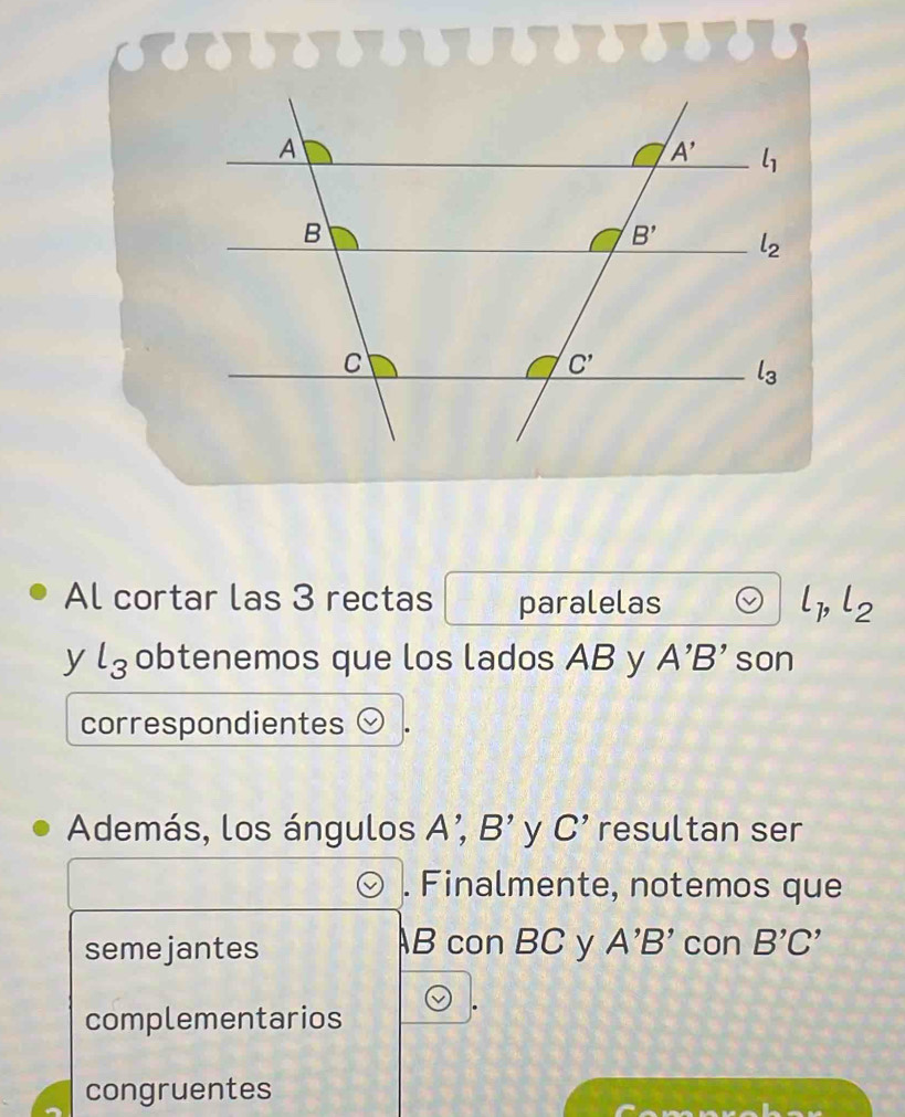 Al cortar las 3 rectas paralelas l_1,l_2
y l_3 obtenemos que los lados AB y A'B' son
correspondientes
Además, los ángulos A; B' y C' resultan ser
. Finalmente, notemos que
semejantes B con BC y A'B' con B'C'
complementarios
congruentes