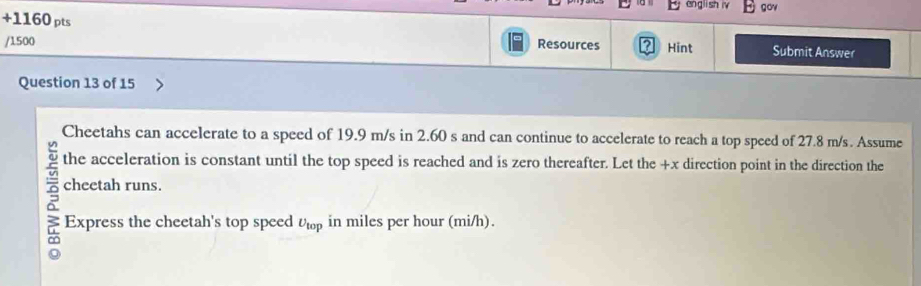 angli sh iv gov 
+1160 pts 
/1500 Resources Hint Submit Answer 
Question 13 of 15 
Cheetahs can accelerate to a speed of 19.9 m/s in 2.60 s and can continue to accelerate to reach a top speed of 27.8 m/s. Assume 
the acceleration is constant until the top speed is reached and is zero thereafter. Let the +x direction point in the direction the 
cheetah runs. 
Express the cheetah's top speed U_top in miles per hour (mi/h).